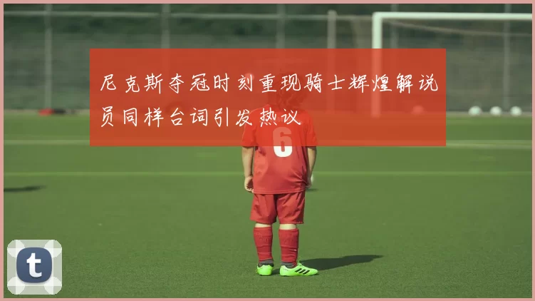 尼克斯夺冠时刻重现骑士辉煌解说员同样台词引发热议