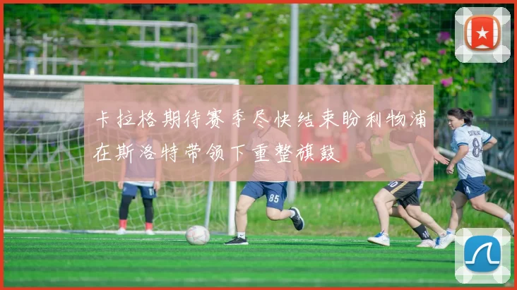 卡拉格期待赛季尽快结束盼利物浦在斯洛特带领下重整旗鼓