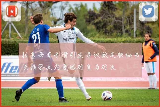 拉基蒂奇手滑引发争议欧足联秘书长抽签决定曼城对皇马对决