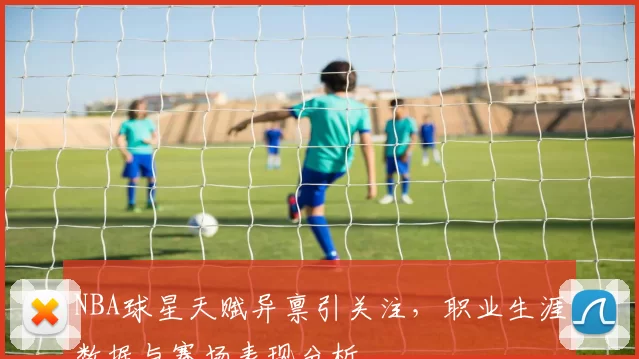 NBA球星天赋异禀引关注，职业生涯数据与赛场表现分析