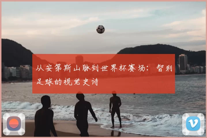从安第斯山脉到世界杯赛场：智利足球的视觉史诗