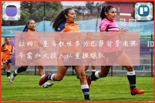 拉姆：皇马教练多为巴萨背景老佛爷需加大投入以重振球队