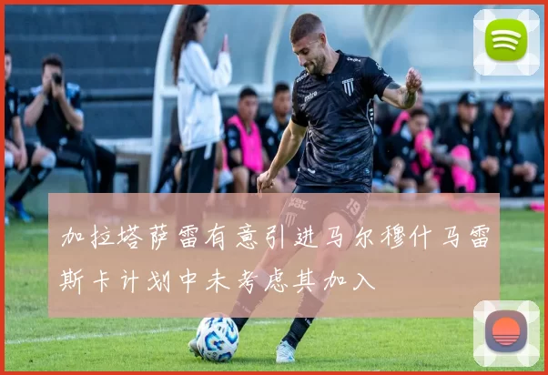 加拉塔萨雷有意引进马尔穆什马雷斯卡计划中未考虑其加入