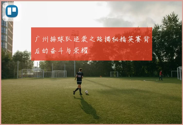 广州排球队逆袭之路揭秘精英赛背后的奋斗与荣耀