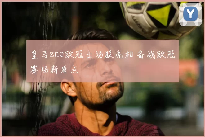 皇马zne欧冠出场服亮相 备战欧冠赛场新看点