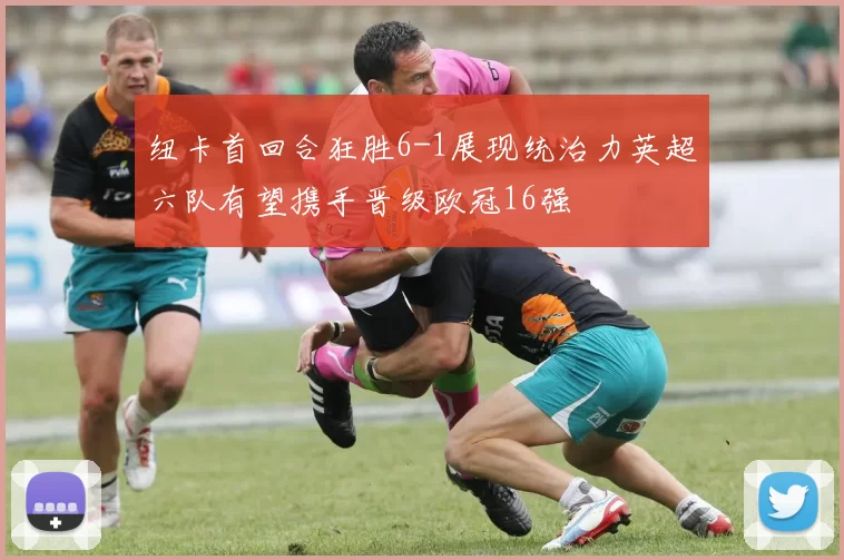 纽卡首回合狂胜6-1展现统治力英超六队有望携手晋级欧冠16强