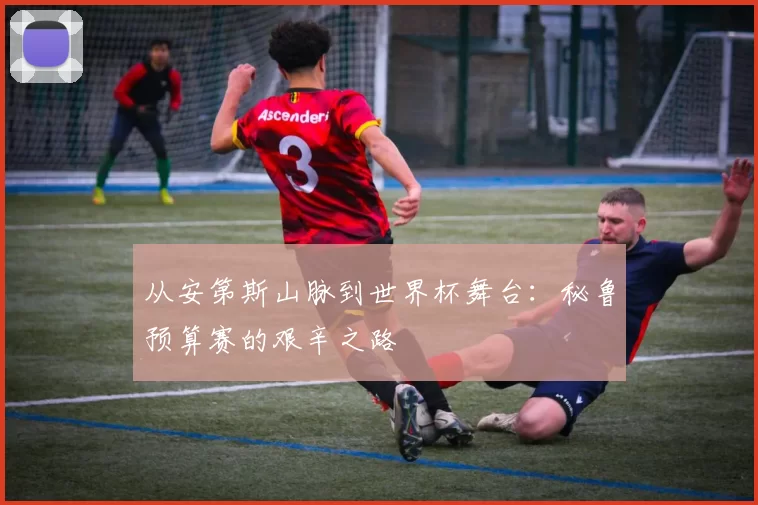 从安第斯山脉到世界杯舞台:秘鲁预算赛的艰辛之路