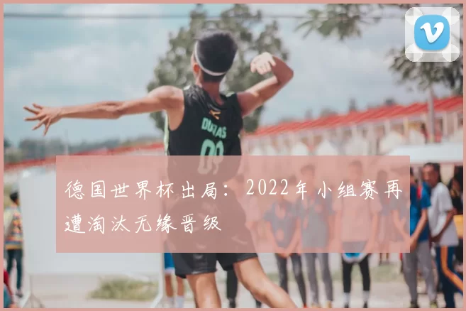 德国世界杯出局：2022年小组赛再遭淘汰无缘晋级