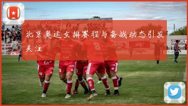 北京奥运女排赛程与备战动态引发关注