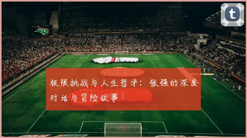 极限挑战与人生哲学:张强的深度对话与冒险故事
