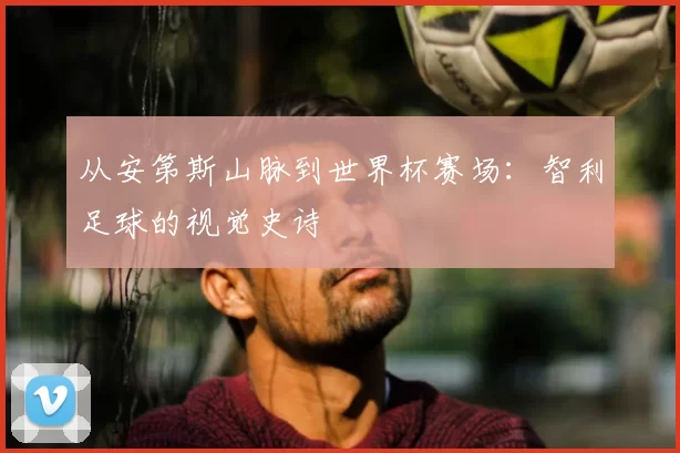 从安第斯山脉到世界杯赛场：智利足球的视觉史诗
