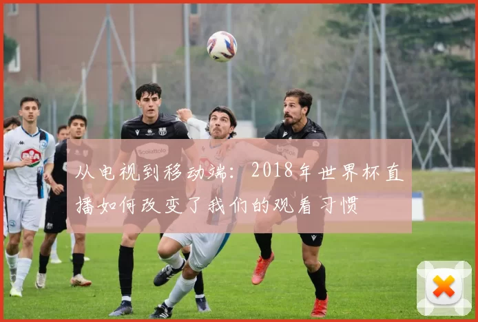 从电视到移动端:2018年世界杯直播如何改变了我们的观看习惯