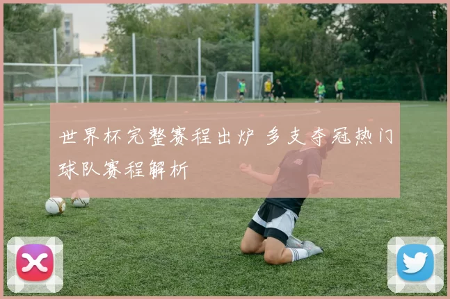 世界杯完整赛程出炉 多支夺冠热门球队赛程解析
