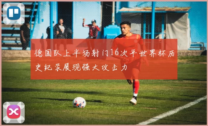 德国队上半场射门16次平世界杯历史纪录展现强大攻击力