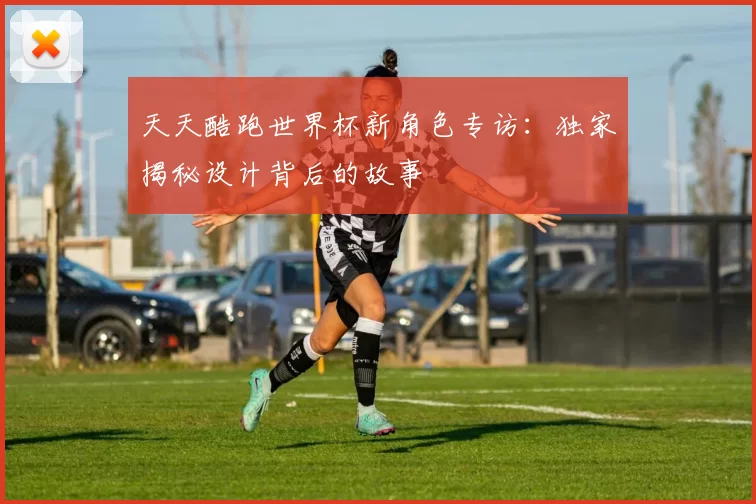 天天酷跑世界杯新角色专访：独家揭秘设计背后的故事