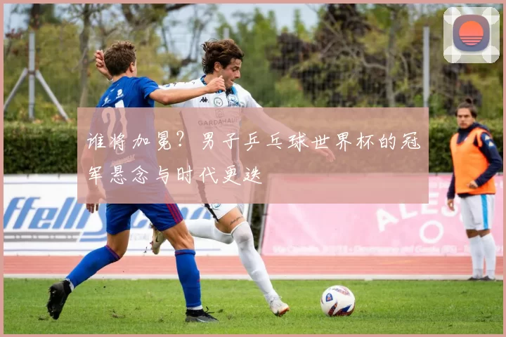 谁将加冕？男子乒乓球世界杯的冠军悬念与时代更迭