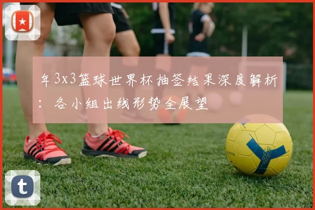年3x3篮球世界杯抽签结果深度解析：各小组出线形势全展望
