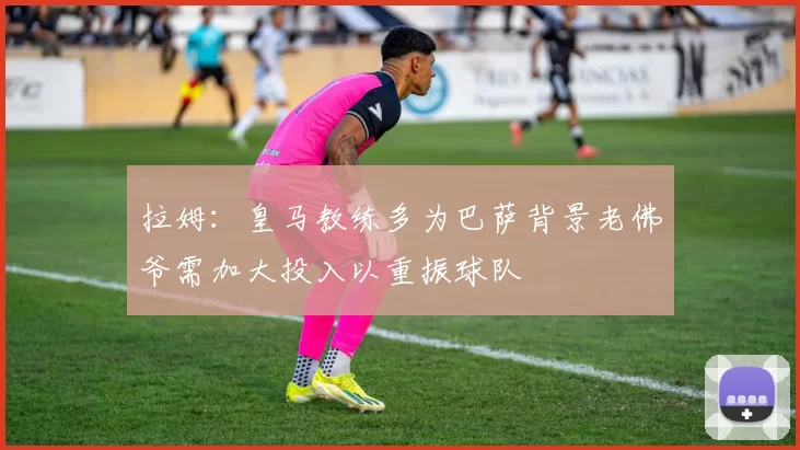 拉姆:皇马教练多为巴萨背景老佛爷需加大投入以重振球队