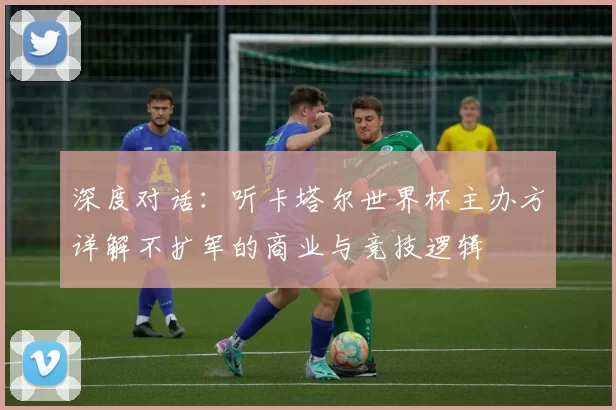 深度对话:听卡塔尔世界杯主办方详解不扩军的商业与竞技逻辑
