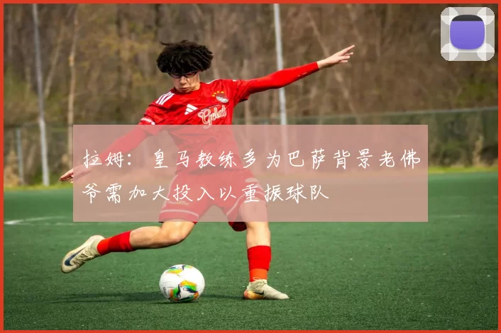 拉姆:皇马教练多为巴萨背景老佛爷需加大投入以重振球队
