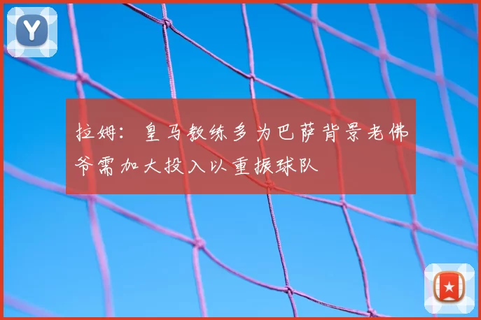 拉姆:皇马教练多为巴萨背景老佛爷需加大投入以重振球队