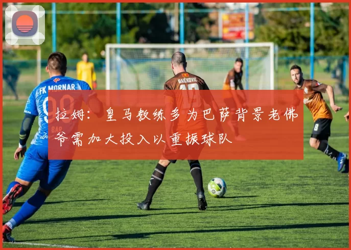 拉姆：皇马教练多为巴萨背景老佛爷需加大投入以重振球队