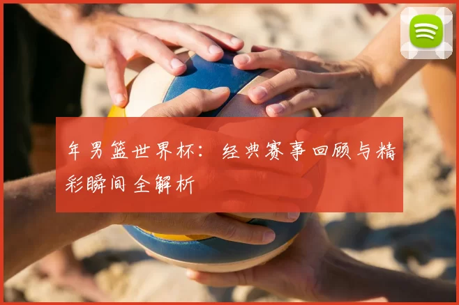 年男篮世界杯：经典赛事回顾与精彩瞬间全解析