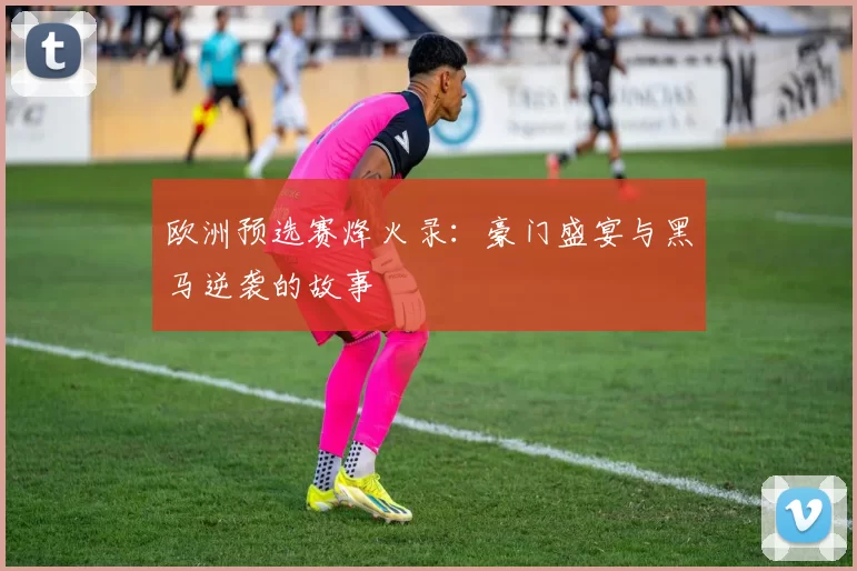 欧洲预选赛烽火录:豪门盛宴与黑马逆袭的故事