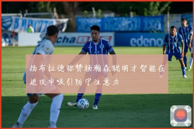 扬布拉德称赞杨瀚森聪明才智能在进攻中吸引防守注意力