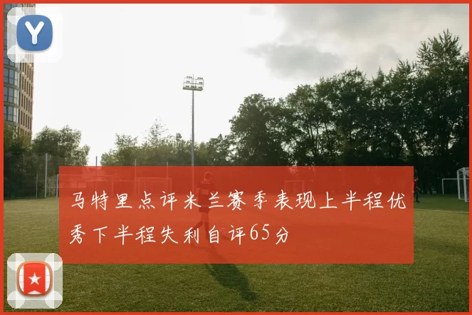 马特里点评米兰赛季表现上半程优秀下半程失利自评65分