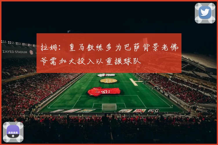 拉姆:皇马教练多为巴萨背景老佛爷需加大投入以重振球队