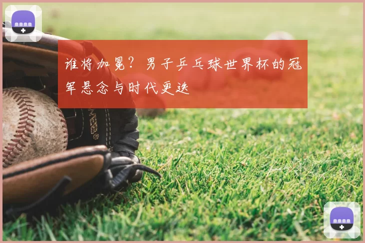 谁将加冕？男子乒乓球世界杯的冠军悬念与时代更迭