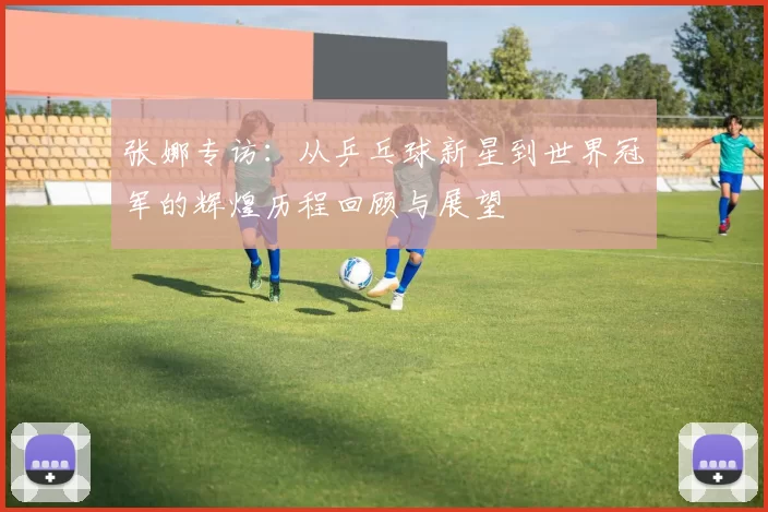 张娜专访：从乒乓球新星到世界冠军的辉煌历程回顾与展望