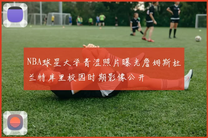 NBA球星大学青涩照片曝光詹姆斯杜兰特库里校园时期影像公开