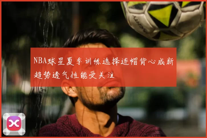 NBA球星夏季训练选择连帽背心成新趋势透气性能受关注