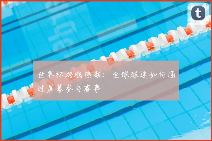 世界杯游戏热潮:全球球迷如何通过屏幕参与赛事