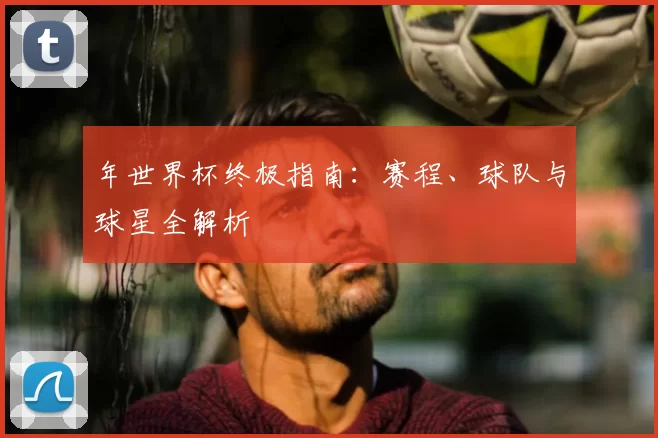 年世界杯终极指南：赛程、球队与球星全解析