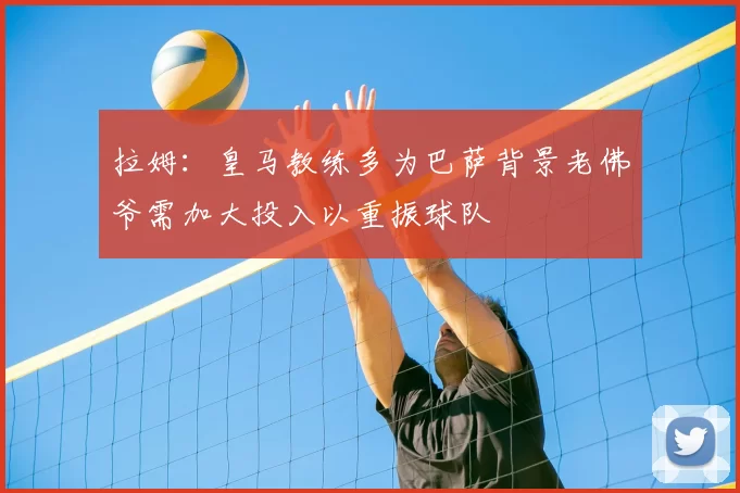 拉姆:皇马教练多为巴萨背景老佛爷需加大投入以重振球队