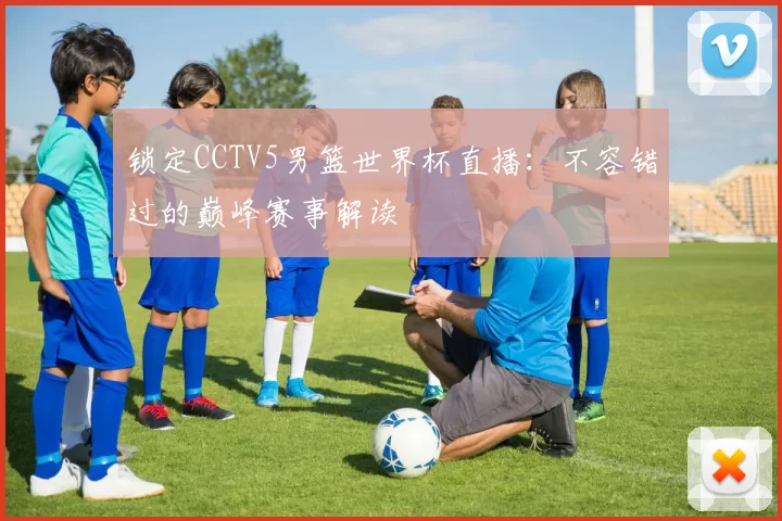 锁定CCTV5男篮世界杯直播：不容错过的巅峰赛事解读