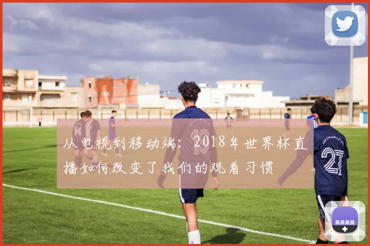 从电视到移动端:2018年世界杯直播如何改变了我们的观看习惯