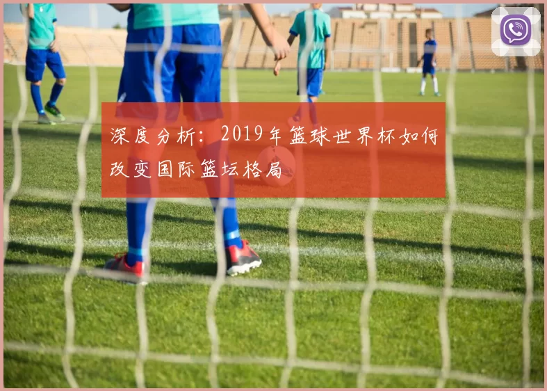 深度分析：2019年篮球世界杯如何改变国际篮坛格局
