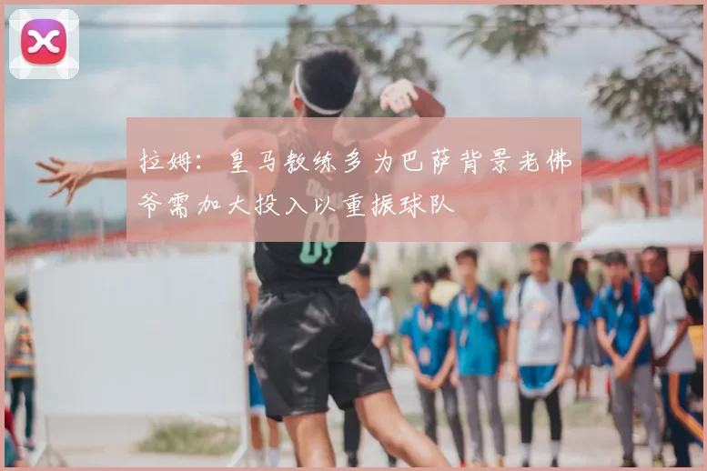 拉姆：皇马教练多为巴萨背景老佛爷需加大投入以重振球队