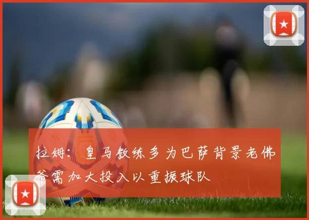 拉姆:皇马教练多为巴萨背景老佛爷需加大投入以重振球队