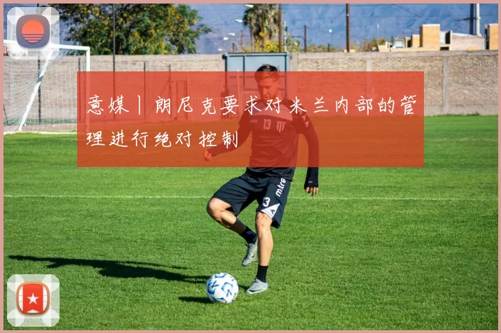 意媒丨朗尼克要求对米兰内部的管理进行绝对控制
