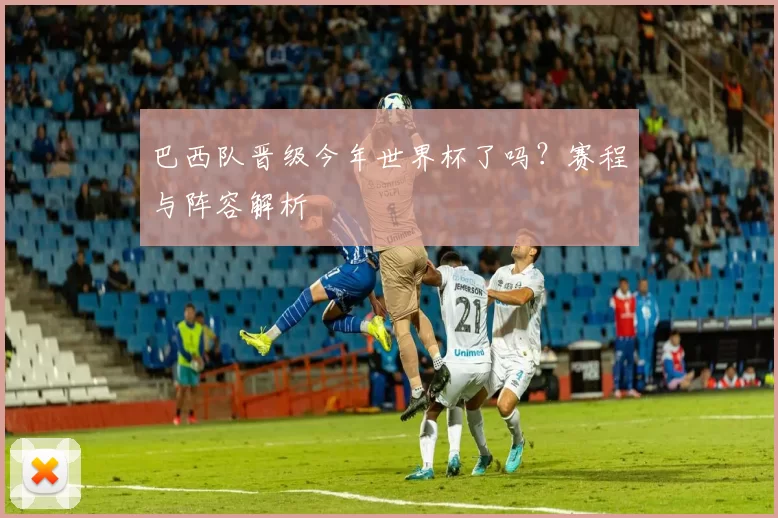 巴西队晋级今年世界杯了吗?赛程与阵容解析