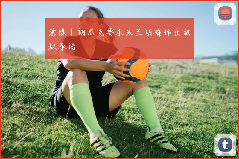 意媒丨朗尼克要求米兰明确作出放权承诺