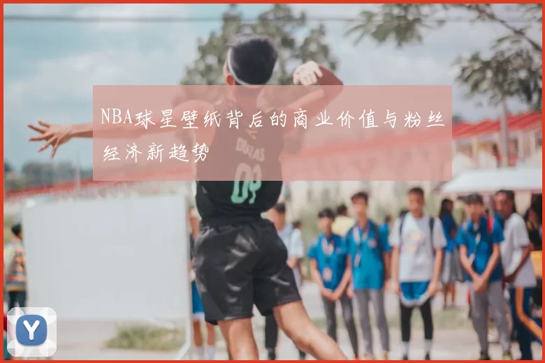 NBA球星壁纸背后的商业价值与粉丝经济新趋势