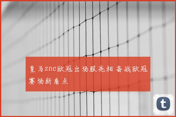 皇马zne欧冠出场服亮相 备战欧冠赛场新看点