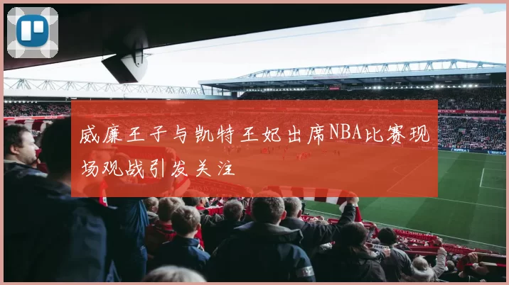 威廉王子与凯特王妃出席NBA比赛现场观战引发关注