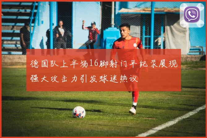 德国队上半场16脚射门平纪录展现强大攻击力引发球迷热议